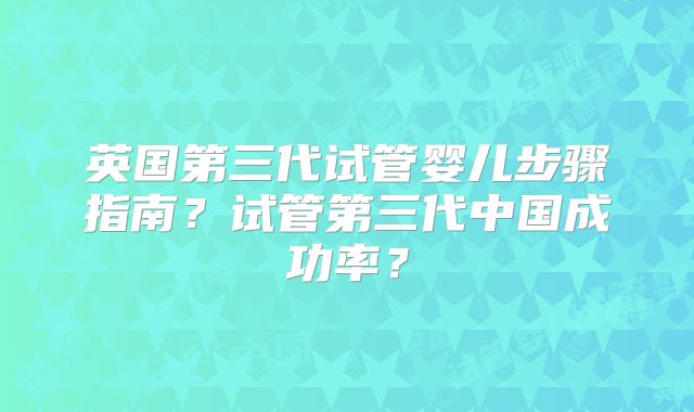 英国第三代试管婴儿步骤指南？试管第三代中国成功率？