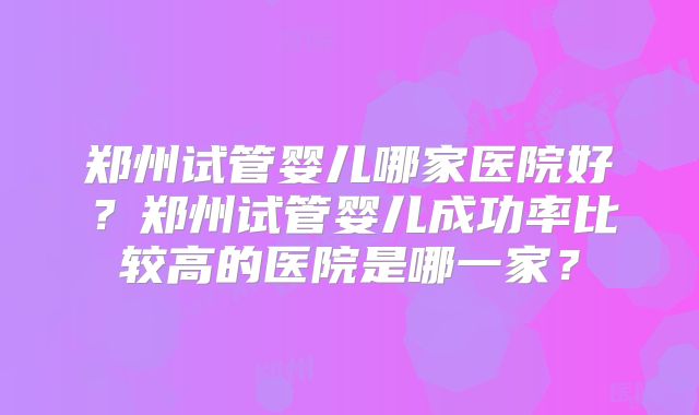 郑州试管婴儿哪家医院好？郑州试管婴儿成功率比较高的医院是哪一家？