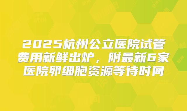 2025杭州公立医院试管费用新鲜出炉,附最新6家医院卵细胞资源等待时间