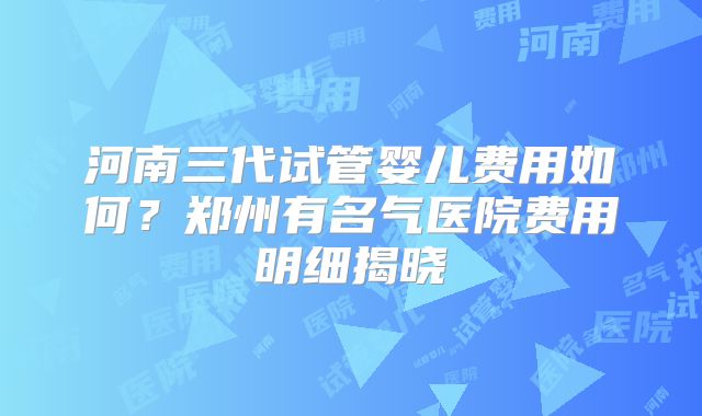 河南三代试管婴儿费用如何？郑州有名气医院费用明细揭晓