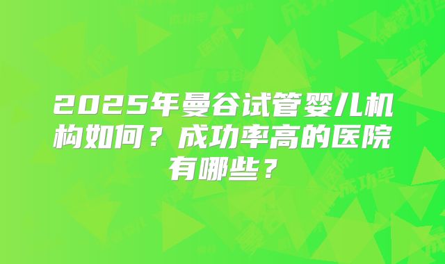 2025年曼谷试管婴儿机构如何?成功率高的医院有哪些?