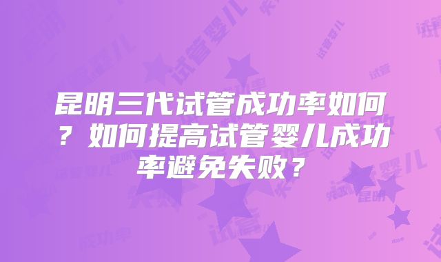 昆明三代试管成功率如何？如何提高试管婴儿成功率避免失败？