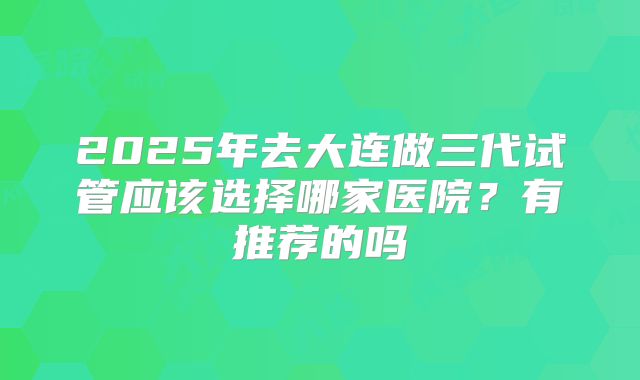 2025年去大连做三代试管应该选择哪家医院?有推荐的吗