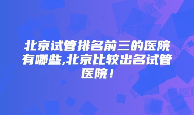 北京试管排名前三的医院有哪些,北京比较出名试管医院！