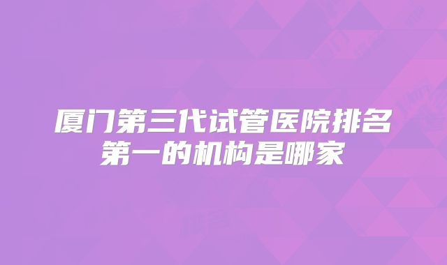 厦门第三代试管医院排名第一的机构是哪家