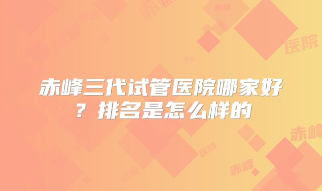 赤峰三代试管医院哪家好？排名是怎么样的