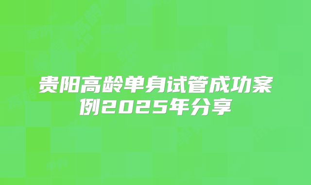 贵阳高龄单身试管成功案例2025年分享