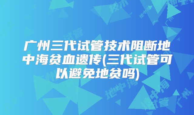 广州三代试管技术阻断地中海贫血遗传(三代试管可以避免地贫吗)