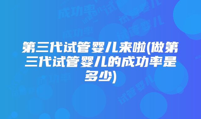 第三代试管婴儿来啦(做第三代试管婴儿的成功率是多少)