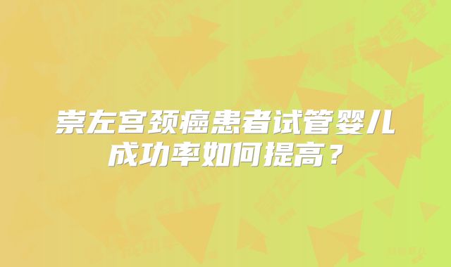 崇左宫颈癌患者试管婴儿成功率如何提高?