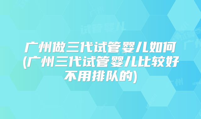 广州做三代试管婴儿如何(广州三代试管婴儿比较好不用排队的)