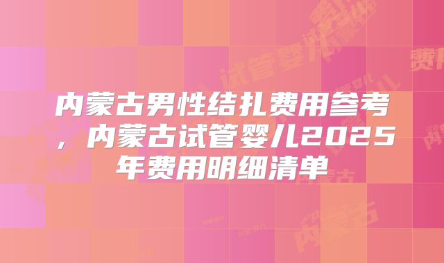 内蒙古男性结扎费用参考，内蒙古试管婴儿2025年费用明细清单