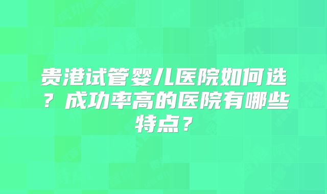 贵港试管婴儿医院如何选?成功率高的医院有哪些特点?