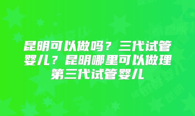 昆明可以做吗?三代试管婴儿?昆明哪里可以做理第三代试管婴儿