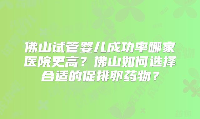 佛山试管婴儿成功率哪家医院更高？佛山如何选择合适的促排卵药物？
