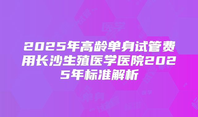 2025年高龄单身试管费用长沙生殖医学医院2025年标准解析