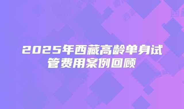 2025年西藏高龄单身试管费用案例回顾