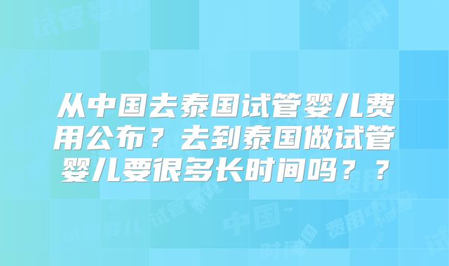 从中国去泰国试管婴儿费用公布？去到泰国做试管婴儿要很多长时间吗？？