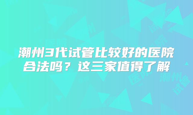 潮州3代试管比较好的医院合法吗？这三家值得了解