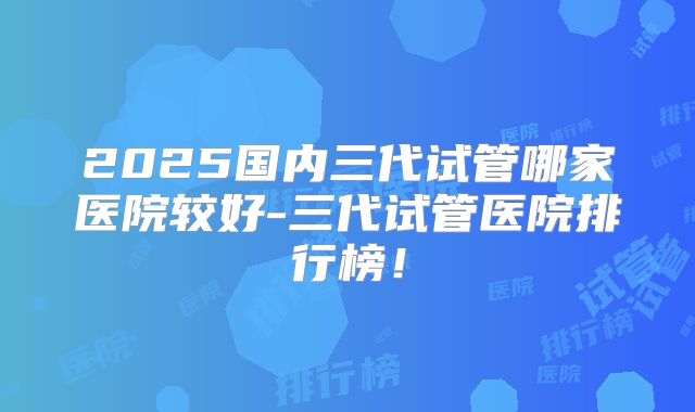 2025国内三代试管哪家医院较好-三代试管医院排行榜!