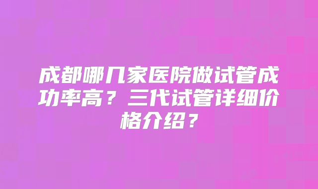 成都哪几家医院做试管成功率高？三代试管详细价格介绍？