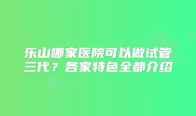 乐山哪家医院可以做试管三代？各家特色全都介绍
