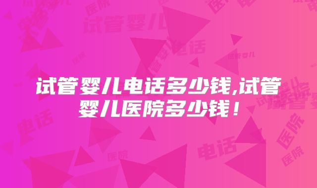 试管婴儿电话多少钱,试管婴儿医院多少钱！
