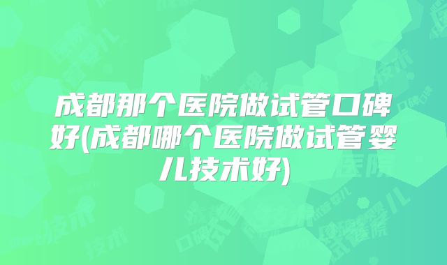 成都那个医院做试管口碑好(成都哪个医院做试管婴儿技术好)