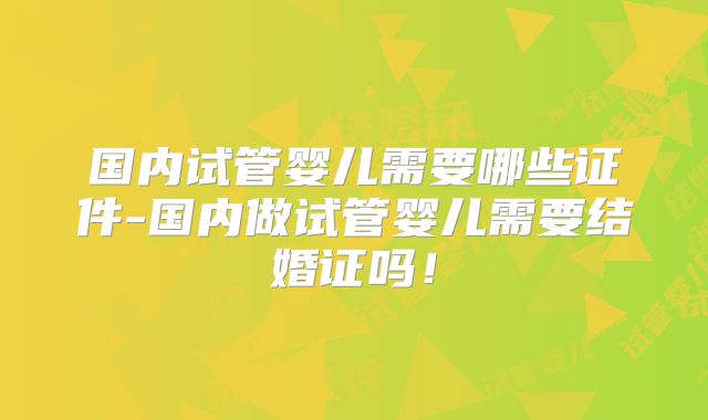 国内试管婴儿需要哪些证件-国内做试管婴儿需要结婚证吗！
