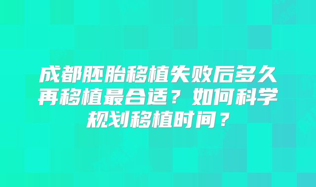 成都胚胎移植失败后多久再移植最合适?如何科学规划移植时间?