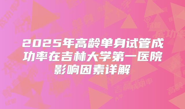 2025年高龄单身试管成功率在吉林大学第一医院影响因素详解