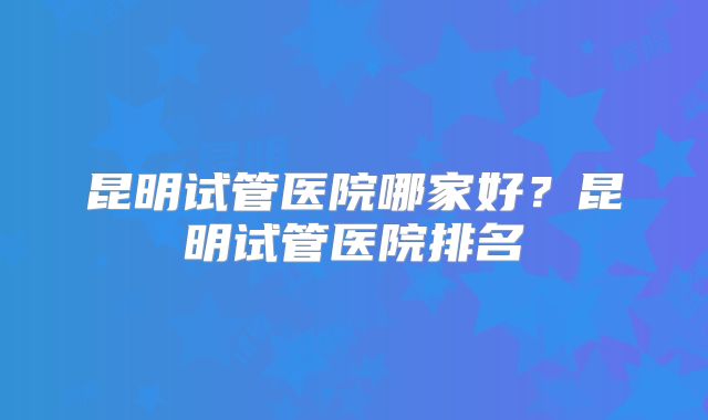 昆明试管医院哪家好?昆明试管医院排名