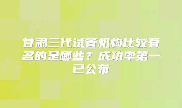 甘肃三代试管机构比较有名的是哪些？成功率第一已公布