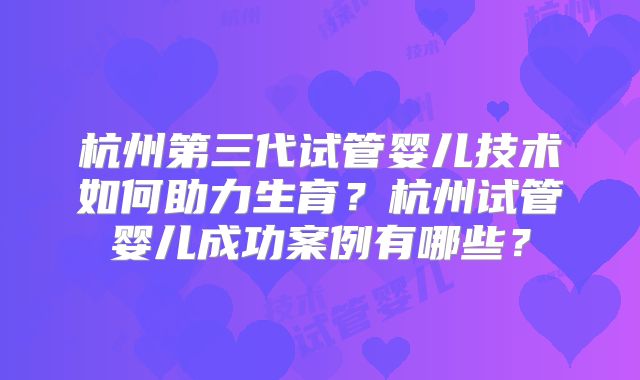 杭州第三代试管婴儿技术如何助力生育?杭州试管婴儿成功案例有哪些?