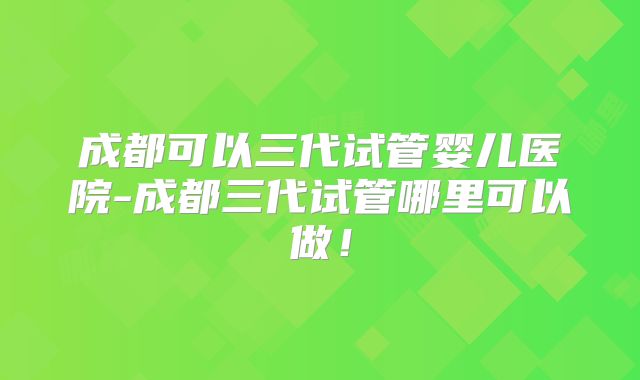 成都可以三代试管婴儿医院-成都三代试管哪里可以做!