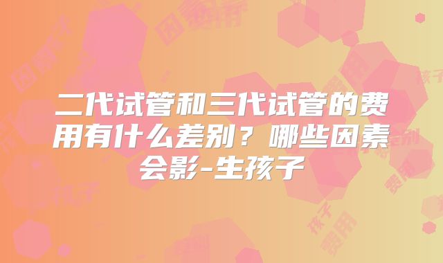 二代试管和三代试管的费用有什么差别?哪些因素会影-生孩子