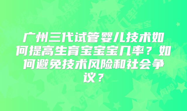 广州三代试管婴儿技术如何提高生育宝宝宝几率？如何避免技术风险和社会争议？