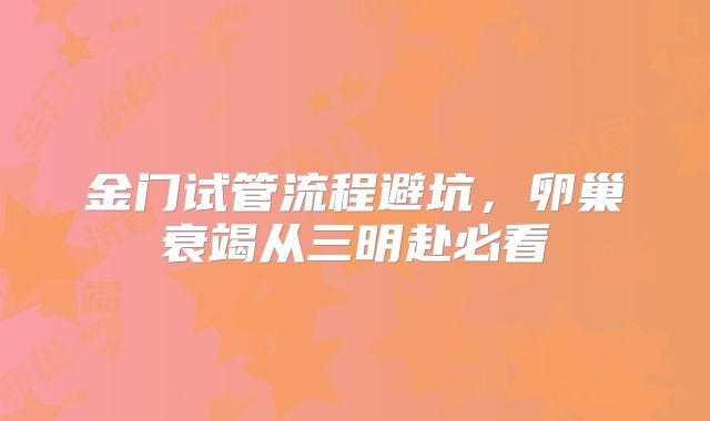 金门试管流程避坑，卵巢衰竭从三明赴必看