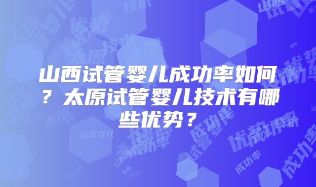 山西试管婴儿成功率如何?太原试管婴儿技术有哪些优势?