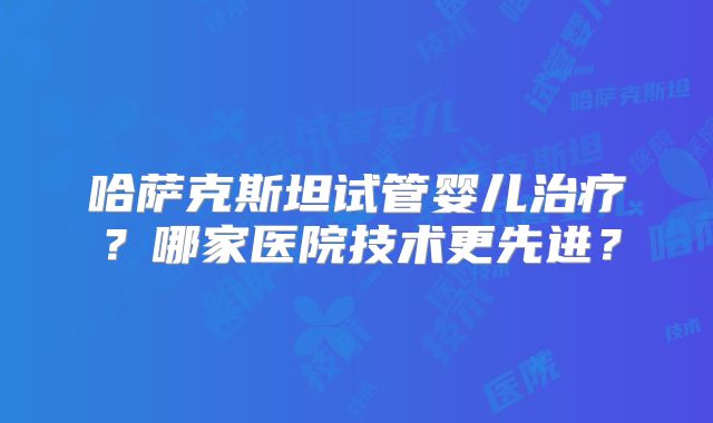 哈萨克斯坦试管婴儿治疗？哪家医院技术更先进？