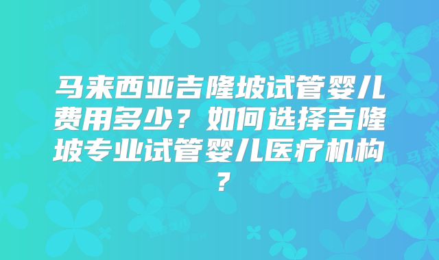 马来西亚吉隆坡试管婴儿费用多少?如何选择吉隆坡专业试管婴儿医疗机构?