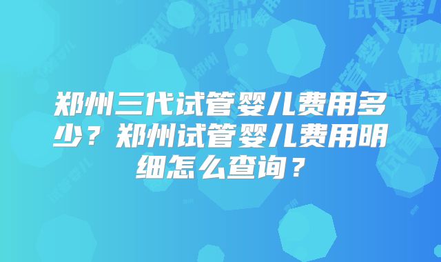 郑州三代试管婴儿费用多少？郑州试管婴儿费用明细怎么查询？