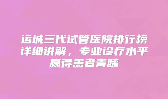 运城三代试管医院排行榜详细讲解,专业诊疗水平赢得患者青睐