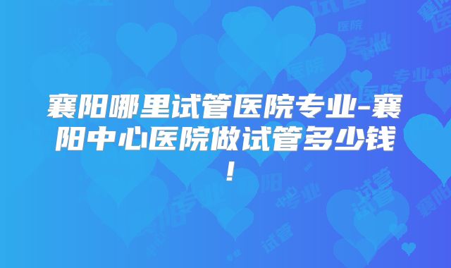 襄阳哪里试管医院专业-襄阳中心医院做试管多少钱！