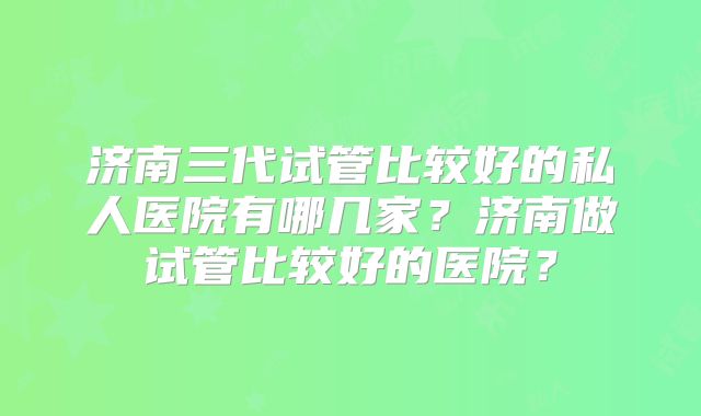 济南三代试管比较好的私人医院有哪几家?济南做试管比较好的医院?