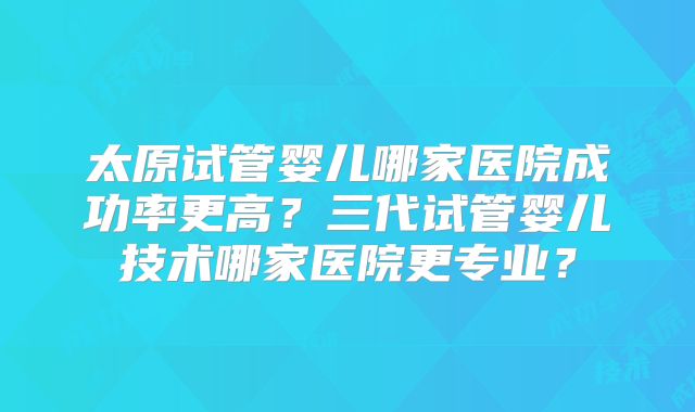 太原试管婴儿哪家医院成功率更高?三代试管婴儿技术哪家医院更专业?