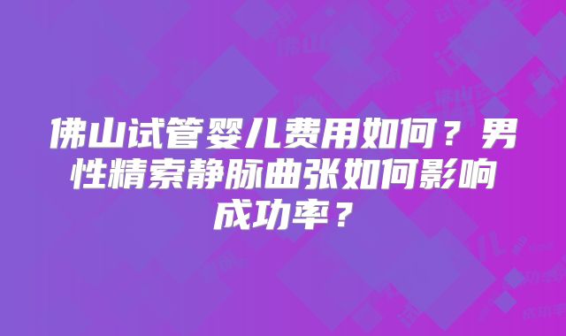 佛山试管婴儿费用如何?男性精索静脉曲张如何影响成功率?