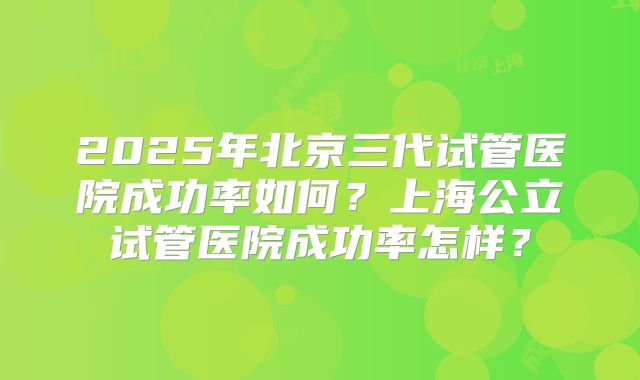 2025年北京三代试管医院成功率如何?上海公立试管医院成功率怎样?