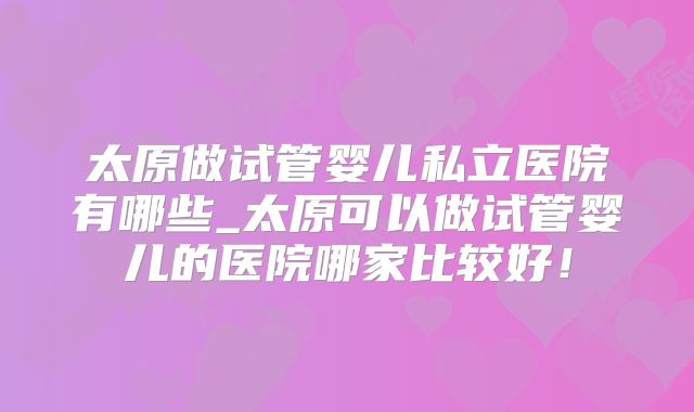 太原做试管婴儿私立医院有哪些_太原可以做试管婴儿的医院哪家比较好!