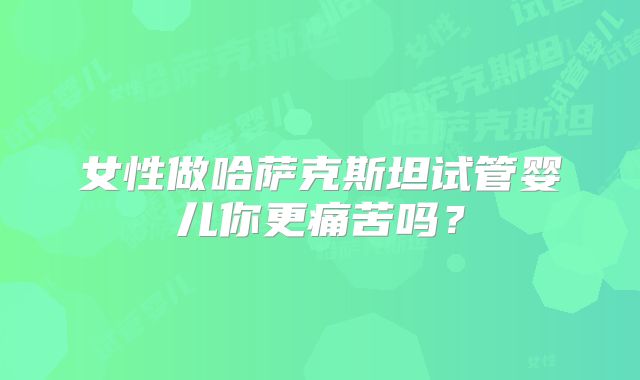 女性做哈萨克斯坦试管婴儿你更痛苦吗？
